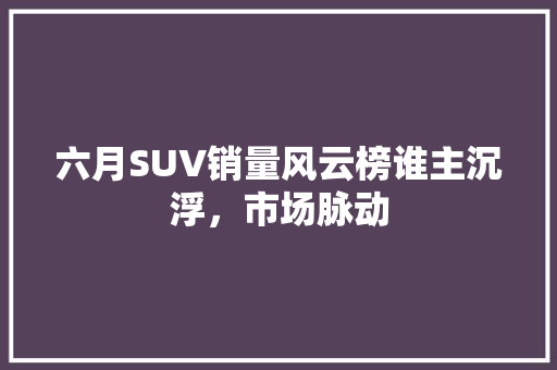 六月SUV销量风云榜谁主沉浮，市场脉动
