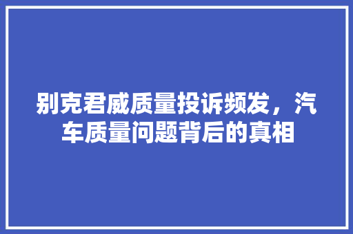 别克君威质量投诉频发，汽车质量问题背后的真相