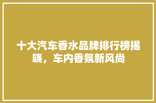 十大汽车香水品牌排行榜揭晓，车内香氛新风尚  第1张
