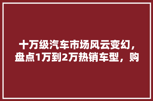 十万级汽车市场风云变幻，盘点1万到2万热销车型，购车不再迷茫！  第1张