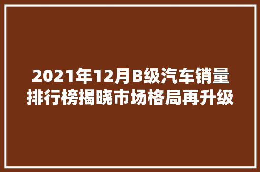 2021年12月B级汽车销量排行榜揭晓市场格局再升级，新能源汽车异军突起