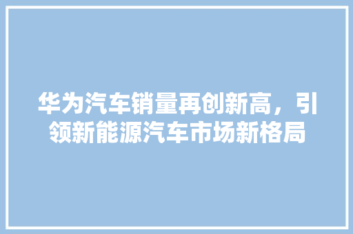 华为汽车销量再创新高，引领新能源汽车市场新格局  第1张