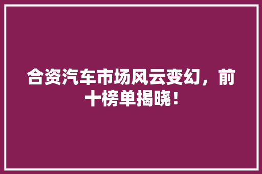 合资汽车市场风云变幻，前十榜单揭晓！
