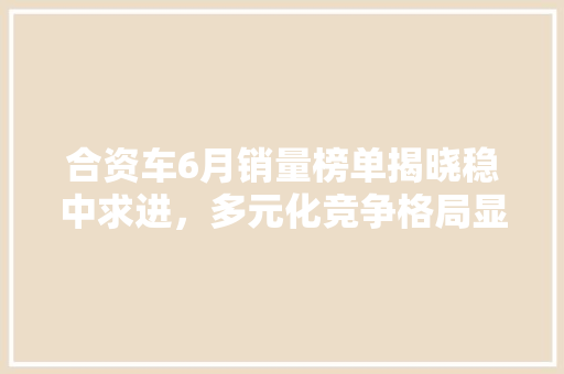 合资车6月销量榜单揭晓稳中求进，多元化竞争格局显现
