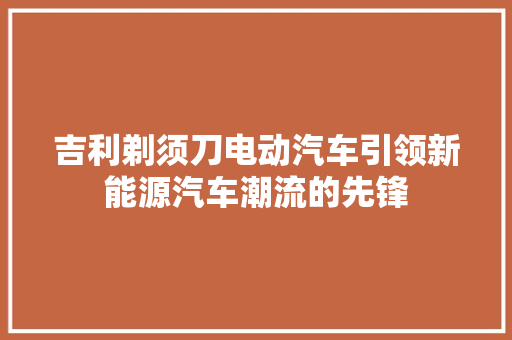 吉利剃须刀电动汽车引领新能源汽车潮流的先锋  第1张