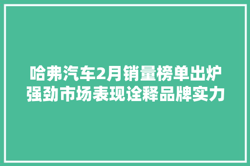 哈弗汽车2月销量榜单出炉强劲市场表现诠释品牌实力  第1张