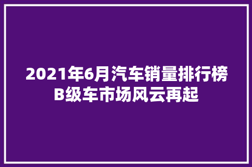 2021年6月汽车销量排行榜B级车市场风云再起