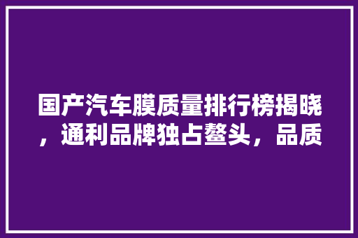 国产汽车膜质量排行榜揭晓，通利品牌独占鳌头，品质引领行业新潮流