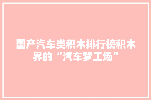 国产汽车类积木排行榜积木界的“汽车梦工场”  第1张