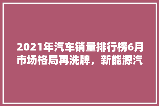 2021年汽车销量排行榜6月市场格局再洗牌，新能源汽车崛起