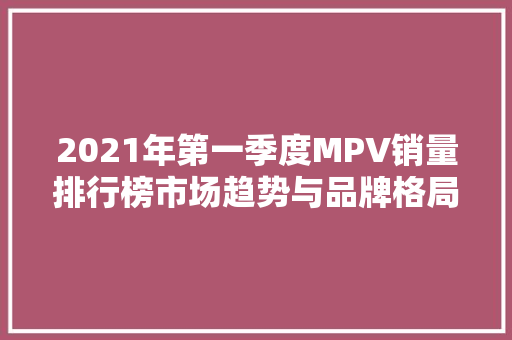 2021年第一季度MPV销量排行榜市场趋势与品牌格局分析