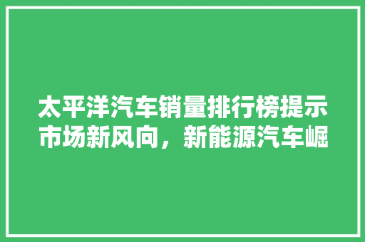 太平洋汽车销量排行榜提示市场新风向，新能源汽车崛起成主流  第1张