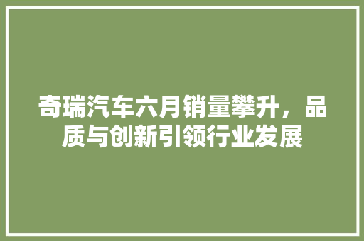 奇瑞汽车六月销量攀升，品质与创新引领行业发展