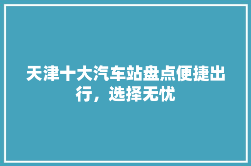 天津十大汽车站盘点便捷出行，选择无忧