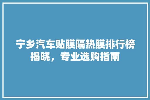 宁乡汽车贴膜隔热膜排行榜揭晓，专业选购指南
