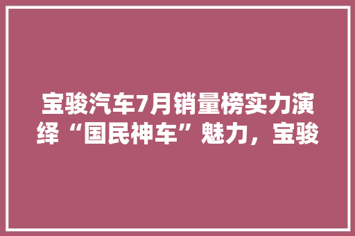 宝骏汽车7月销量榜实力演绎“国民神车”魅力，宝骏510领跑市场  第1张